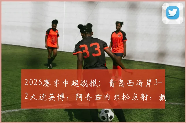 2026赛季中超战报：青岛西海岸3-2大连英博，阿齐兹内尔松点射，戴维森关键球制胜