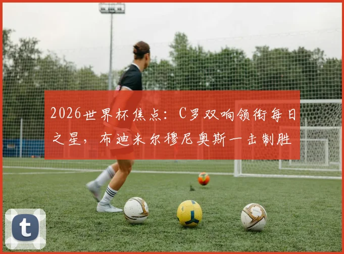 2026世界杯焦点：C罗双响领衔每日之星，布迪米尔穆尼奥斯一击制胜完整战报与视频集锦