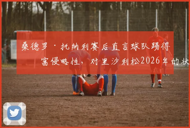 桑德罗·托纳利赛后直言球队踢得极富侵略性，对里沙利松2026年的状态感到由衷高兴，解析背后战术意义