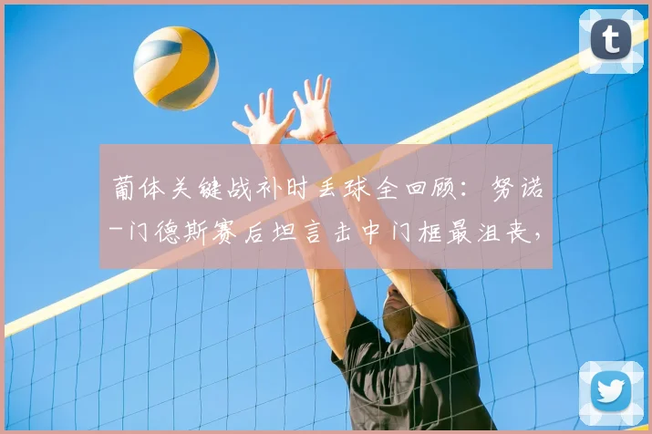 葡体关键战补时丢球全回顾:努诺-门德斯赛后坦言击中门框最沮丧,解析2026赛季这场憾平原因