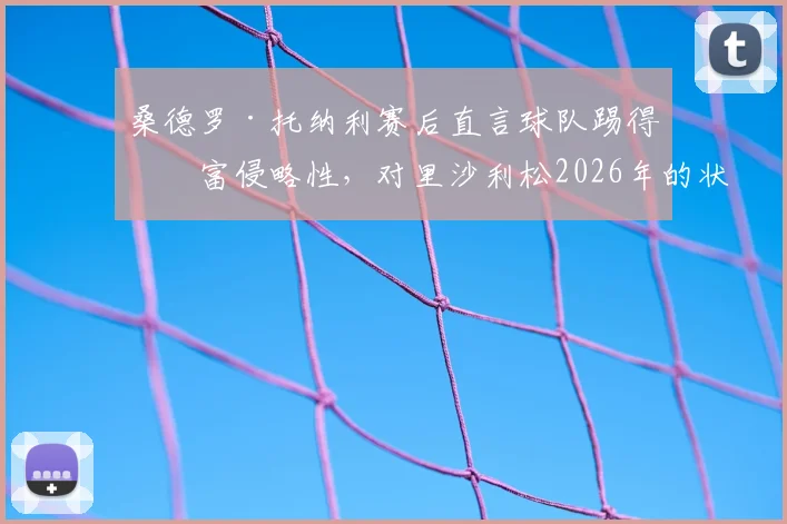 桑德罗·托纳利赛后直言球队踢得极富侵略性，对里沙利松2026年的状态感到由衷高兴，解析背后战术意义